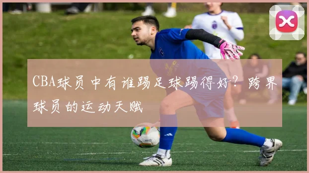CBA球员中有谁踢足球踢得好?跨界球员的运动天赋