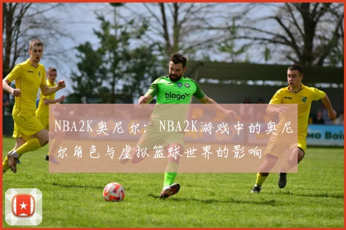 NBA2K奥尼尔：NBA2K游戏中的奥尼尔角色与虚拟篮球世界的影响